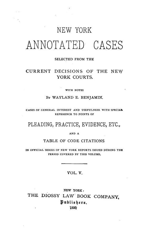 handle is hein.nysreports/benjnyac0005 and id is 1 raw text is: NEW YORK

ANNOTATED

SELECTED FROM THE

CURRENT

DECISIONS OF THE NEW
YORK COURTS.

WITH NOTES
By WAYLAND E. BENJAMIN.

CASES OF GENERAL INTEREST AND USEFULNESS WITH SPECIAlk
REFERENCE TO POINTS OF
PLEADING, PRACTICE, EVIDENCE, ETC.,
AND A
TABLE OF CODE CITATIONS
IN OFFICIAL SERIES OF NEW YORK REPORTS ISSUED DURING THE
PERIOD COVERED BY THIS VOLUME.
VOL. V.
NEW YORK:
THE DIOSSY LAW BOOK COMPANY,
I)Ubtiobers.
1894

CASES


