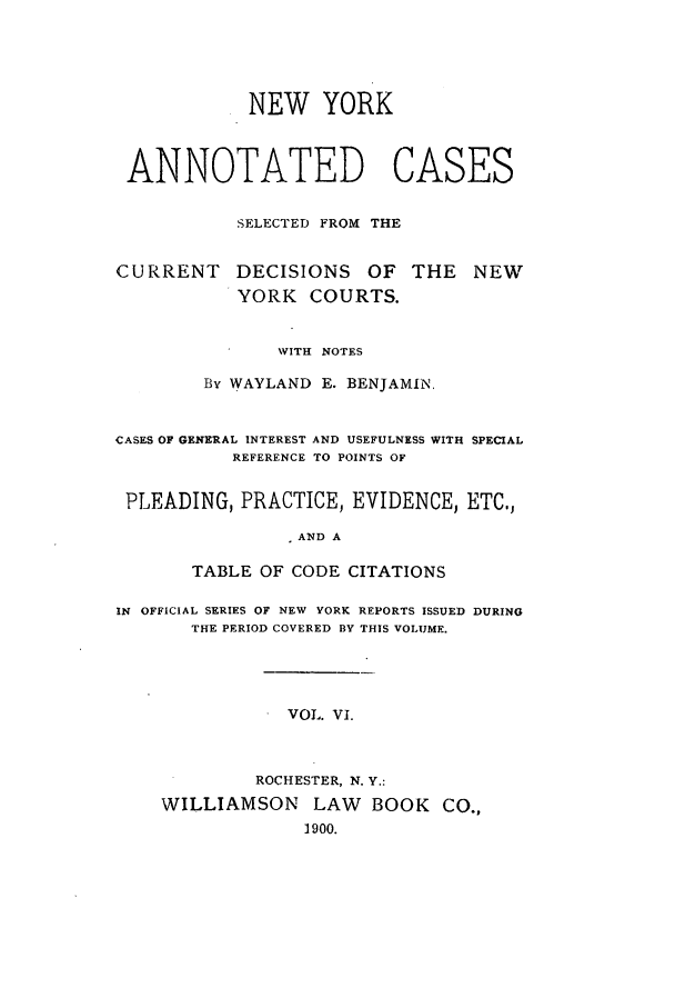 handle is hein.nysreports/benjnyac0006 and id is 1 raw text is: NEW YORK
ANNOTATED CASES
SELECTED FROM THE

CURRENT

DECISIONS OF THE
YORK COURTS.

WITH NOTES
By WAYLAND E. BENJAMIN.
CASES OF GENERAL INTEREST AND USEFULNESS WITH SPECIAL
REFERENCE TO POINTS OF
PLEADING, PRACTICE, EVIDENCE, ETC.,
AND A
TABLE OF CODE CITATIONS
IN OFFICIAL SERIES OF NEW YORK REPORTS ISSUED DURING
THE PERIOD COVERED BY THIS VOLUME.
VOL. VI.
ROCHESTER, N. Y.:
WILLIAMSON        LAW    BOOK     CO.,
1900.

NEW


