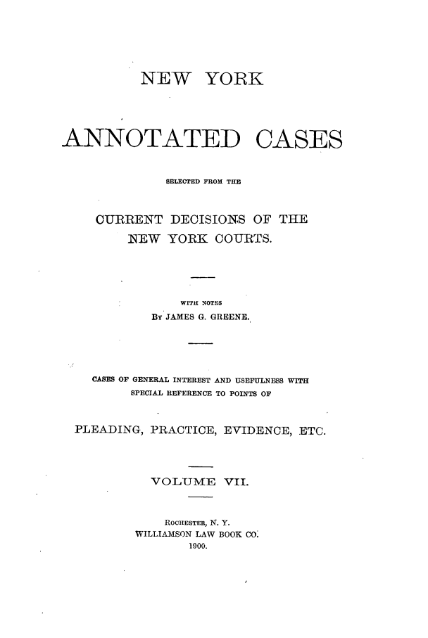 handle is hein.nysreports/benjnyac0007 and id is 1 raw text is: NEW YORK
ANNOTATED CASES
SELECTED FROM THE
CURRENT DECISIONS OF THE
NEW YORK COURTS.
WITH NOTES
By JAMES G. GREENE.
CASES OF GENERAL INTEREST AND USEFULNESS
SPECIAL REFERENCE TO POINTS OF
PLEADING, PRACTICE, EVIDENCE, ETC.
VOLUMIE VII.
ROCHESTER, N. Y.
WILLIAMSON LAW BOOK CO:
1900.


