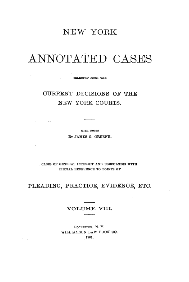 handle is hein.nysreports/benjnyac0008 and id is 1 raw text is: NEW

YORK

ANNOTATED

CASES

SELECTED FROM THE
CURRENT DECISIONS OF THE
NEW YORK COURTS.
WITH NOTES
By JA31ES G. GREENE.

* CASES OF GENERAL INTEREST AND USEFULNESS WITH
SPECIAL REFERENCE TO POINTS OF
PLEADING, PRACTICE, EVIDENCE, ETC.
VOLUME VIII.
ROCHESTER, N. Y.
WILLIAMSON LAW BOOK CO,


