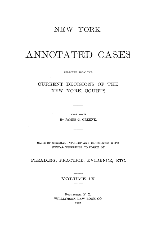 handle is hein.nysreports/benjnyac0009 and id is 1 raw text is: NEW

YOR K

ANNOTATED CASES
SELECTED FROM THE
CURRENT DECISIONS OF THE
NEW   YORK    COURTS.
WITH NOTES
By JAMES G. GREENE.
CASES OF GENERAL INTEREST AND USEFULNESS WITH
SPECIAL REFERENCE TO POINTS OT
PLEADING, PRACTICE, EVIDENCE, ETC.
VOLUJIE IX.
ROCrHESTER. N. Y.
WILLIAMSON LAW BOOK CO.
1902.


