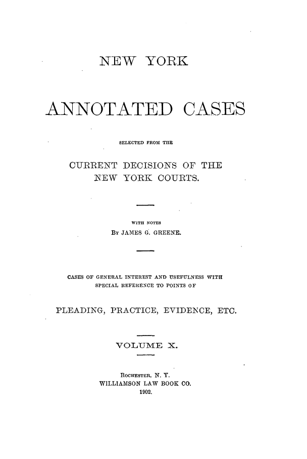 handle is hein.nysreports/benjnyac0010 and id is 1 raw text is: NEW YORK
ANNOTATED CASES
SELECTED FROM THE

CURRENT DECISIONS

OF THE

NEW YORK COURTS.
WITH NOTES
By JAMES G. GREENE.
CASES OF GENERAL INTEREST AND USEFULNESS WITH
SPECIAL REFERENCE TO POINTS OF
PLEADING, PRACTICE, EVIDENCE, ETC.
VOLTUME X.
ROCHESTER, N. Y.
WILLIAMSON LAW BOOK CO.
1902.


