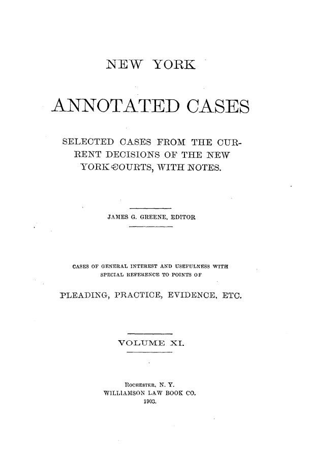 handle is hein.nysreports/benjnyac0011 and id is 1 raw text is: INEW YORK
ANNOTATED CASES
SELECTED CASES FROM THE CUR-
RENT DECISIONS OF THE NEW
YORK eOURTS, WITH NOTES.
JNMES G. GREENE, EDITOR
CASES OF GENERAL INTEREST AND USEFULNESS WITH:
SPECIAL REFERENCE TO POINTS OF
PLEADING, PRACTICE, EVIDENCE, ETC.
VOLUME XI.
'ROCHESTER, N. Y.
WILLIAMSON LAW BOOK CO.


