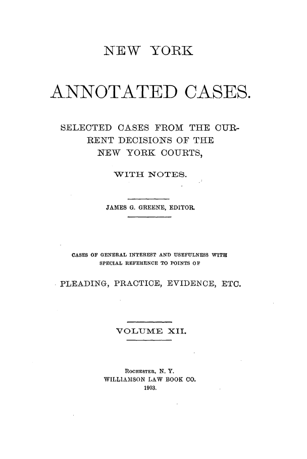 handle is hein.nysreports/benjnyac0012 and id is 1 raw text is: NEW YORK
ANNOTATED CASES.
SELECTED CASES FROM THE CUR-
RENT DECISIONS OF THE
NEW YORK COURTS,
WITH NOTES.
JAMES G. GREENE, EDITOR.
CASES OF GENERAL INTEREST AND USEFULNESS WITH
SPECIAL REFERENCE TO POINTS OF
PLEADING, PRACTICE, EVIDENCE, ETC.
VOLUME XII.
ROCHESTER, N. Y.
WILLIAMSON LAW BOOK CO.


