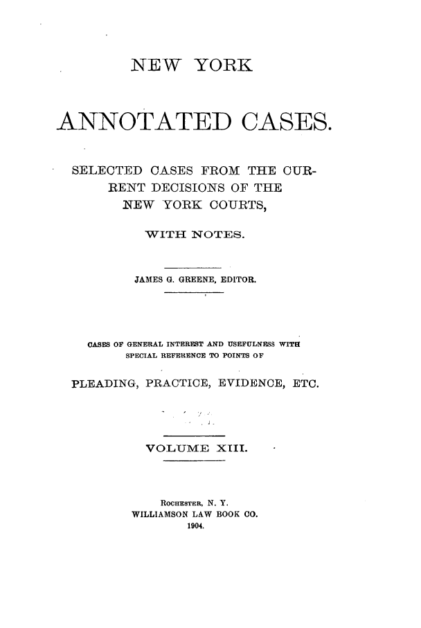 handle is hein.nysreports/benjnyac0013 and id is 1 raw text is: NEW YORK
ANNOTATED CASES.
SELECTED CASES FROM THE CUR-
RENT DECISIONS OF THE
NEW YORK COURTS,
WITH NOTES.
JAMES G. GREENE. EDITOR.
CASES OF GENERAL INTEREST AND USEFULNESS WITH
SPECIAL REFERENCE TO POINTS OF
PLEADING, PRACTICE, EVIDENCE, ETC.
VOLUMiE XIII.
ROCHESTER, N. Y.
WILLIAMSON LAW BOOK CO.
1904.



