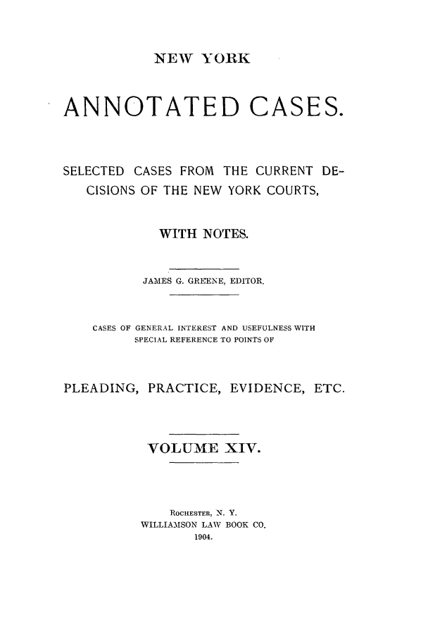handle is hein.nysreports/benjnyac0014 and id is 1 raw text is: NEW YORK

ANNOTATED CASES.
SELECTED CASES FROM THE CURRENT DE-
CISIONS OF THE NEW YORK COURTS,
WITH NOTES.
JAMES G. GREENE, EDITOR.
CASES OF GENERAL INTEREST AND USEFULNESS WITH
SPECIAL REFERENCE TO POINTS OF
PLEADING, PRACTICE, EVIDENCE, ETC.
VOLUME XIV.
ROCHESTER, -N. Y.
WILLIAMSON LAW BOOK CO.
1904.


