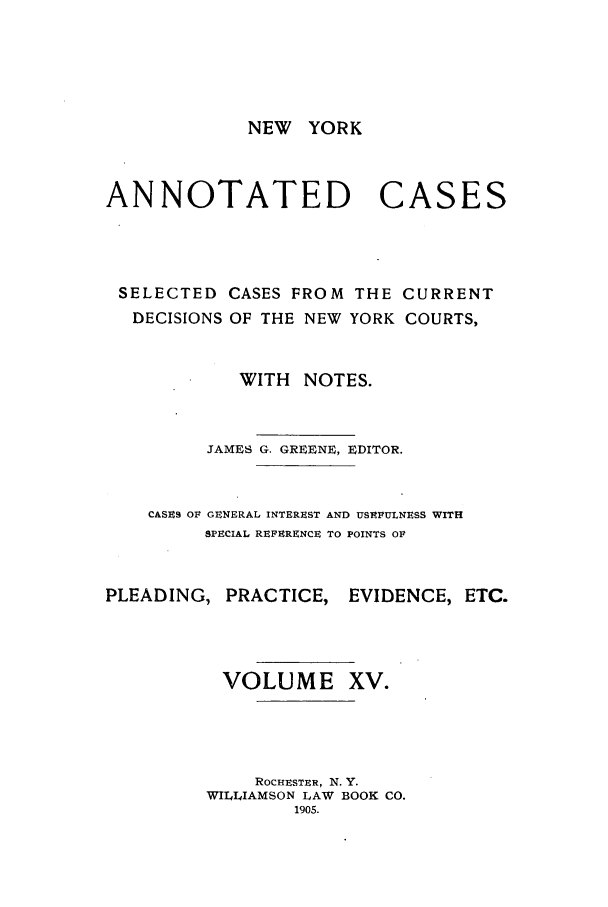 handle is hein.nysreports/benjnyac0015 and id is 1 raw text is: NEW YORK

ANNOTATED

CASES

SELECTED CASES FROM THE CURRENT
DECISIONS OF THE NEW YORK COURTS,
WITH NOTES.
JAMES G. GREENE, EDITOR.
CASES OF GENERAL INTEREST AND USEFULNESS WITH
SPECIAL REFERENCE TO POINTS OF
PLEADING, PRACTICE, EVIDENCE, ETC.
VOLUME XV.
ROCHESTER, N. Y.
WILLIAMSON LAW BOOK CO.
1905.


