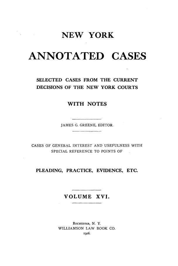 handle is hein.nysreports/benjnyac0016 and id is 1 raw text is: NEW YORK
ANNOTATED CASES
SELECTED CASES FROM THE CURRENT
DECISIONS OF THE NEW YORK COURTS
WITH NOTES
JAMES G. GREENE, EDITOR.
CASES OF GENERAL INTEREST AND USEFULNESS WITH
SPECIAL REFERENCE TO POINTS OF
PLEADING, PRACTICE, EVIDENCE, ETC.
VOLUME XVI.
ROCHESTER, N. Y.
WILLIAMSON LAW BOOK CO.
igo6.


