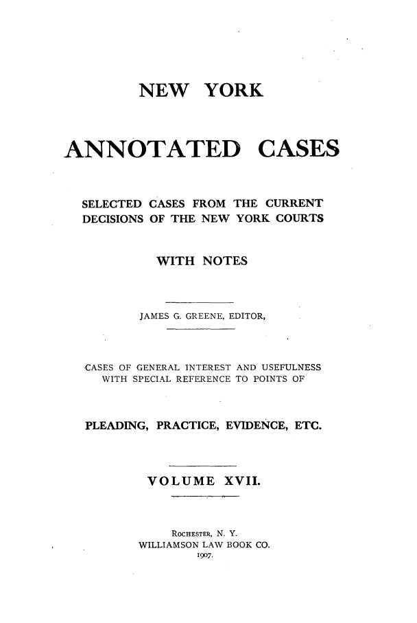 handle is hein.nysreports/benjnyac0017 and id is 1 raw text is: NEW YORK
ANNOTATED CASES
SELECTED CASES FROM THE CURRENT
DECISIONS OF THE NEW YORK COURTS
WITH NOTES
JAMES G. GREENE, EDITOR,
CASES OF GENERAL INTEREST AND USEFULNESS
WITH SPECIAL REFERENCE TO POINTS OF
PLEADING, PRACTICE, EVIDENCE, ETC.
VOLUME XVII.
ROCHESTER, N. Y.
WILLIAMSON LAW BOOK CO.
1907.


