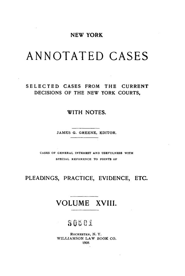 handle is hein.nysreports/benjnyac0018 and id is 1 raw text is: NEW YORK

ANNOTATED

CASES

SELECTED CASES FROM       THE CURRENT
DECISIONS OF THE NEW YORK COURTS,
WITH NOTES.
JAMES G. GREENE, EDITOR.
CASES OF GENERAL INTEREST AND USEFULNESS WITH
SPECIAL REFEREiNCE TO POINTS OF
PLEADINGS, PRACTICE, EVIDENCE, ETC.
VOLUME        XVIII.
ROCHRSTER, N. Y.
WILLIAMSON LAW BOOK CO.
1908.


