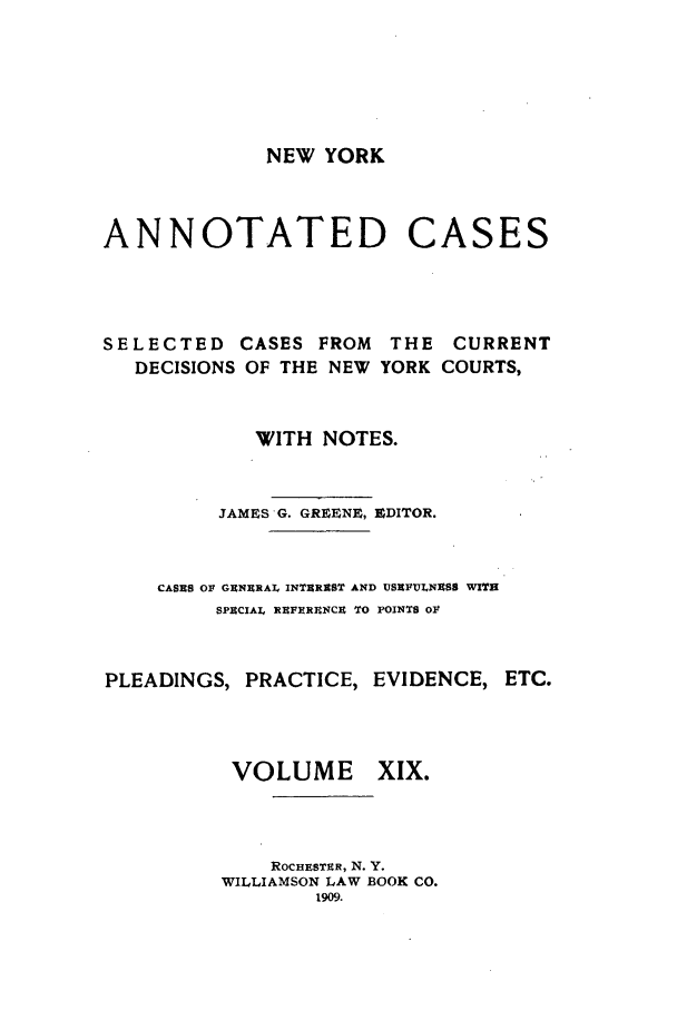 handle is hein.nysreports/benjnyac0019 and id is 1 raw text is: NEW YORK

ANNOTATED

CASES

SELECTED
DECISIONS

CASES FROM THE
OF THE NEW YORK

CURRENT
COURTS,

WITH NOTES.
JAMES G. GREENE, EDITOR.
CASES Olt GENERAL INTEREST AND USEFULNESS WITH
SPECIAL REFXREN#CEt TO POINTS oF
PLEADINGS, PRACTICE, EVIDENCE,

VOLUME

ETC.

XIX.

ROCHESTER, N. Y.
WILLIAMSON LAW BOOK CO.
1909.


