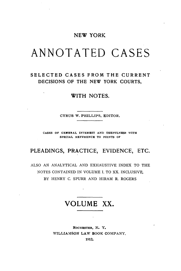 handle is hein.nysreports/benjnyac0020 and id is 1 raw text is: NEW YORK

ANNOTATED

CASES

SELECTED CASES FROM THE CURRENT
DECISIONS OF THE NEW YORK COURTS,
WITH NOTES.
CYRUS W. PHILLIPS, EDITOR.
CASES OF GENERAL INTEREST AND USEFULNESS WITH
SPECIAL RAF9RUNCS TO POINTS OF
PLEADINGS, PRACTICE, EVIDENCE, ETC.
ALSO AN ANALYTICAL AND EXHAUSTIVE INDEX TO THE
NOTES CONTAINED IN VOLUME I. TO XX. INCLUSIVE,
BY HENRY C. SPURR AND HIRAM R. ROGERS
VOLUME XX.
ROCHESTER, N. Y.
WILLIAMSON LAW BOOK COMPANY.
1912.


