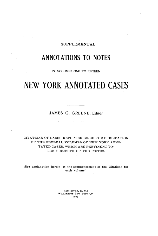 handle is hein.nysreports/benjnyac0021 and id is 1 raw text is: SUPPLEMENTAL

ANNOTATIONS TO NOTES
IN VOLUMES ONE TO FIFTEEN
NEW YORK ANNOTATED CASES
JAMES G. GREENE, Editor
CITATIONS OF CASES REPORTED SINCE THE PUBLICATION
OF THE SEVERAL VOLUMES OF NEW YORK ANNO-
TATED CASES, WHICH ARE PERTINENT TO.
THE SUBJECTS OF THE NOTES.
(See explanation herein at the commencement of the Citations for
each volume.)
ROCHESTER, N. Y.:
WILLIAMSON LAW BOOK CO.
1905


