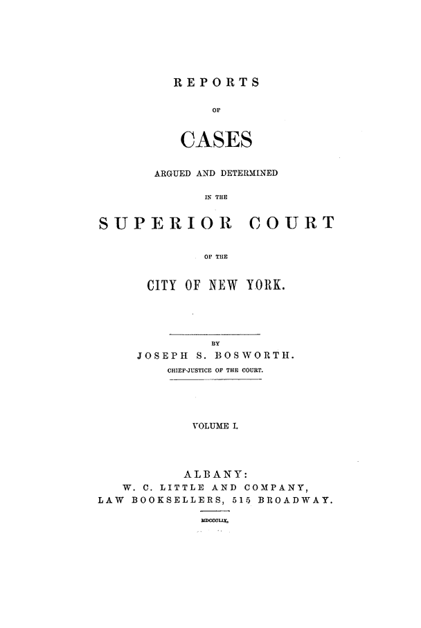 handle is hein.nysreports/boswort0001 and id is 1 raw text is: REPORTS
OF
CASES

ARGUED AND DETERMINED
IN THE
SUPERIOR COURT
OF THE
CITY OF NEW Y.ORK.
BY
JOSEPH S. BOSWORTH.
CHIEF-JUSTICE OF THE COURT.
VOLUME I.
ALBANY:
W. C. LITTLE AND COMPANY,
LAW BOOKSELLERS, 515 BROADWAY.
UMMUXLE


