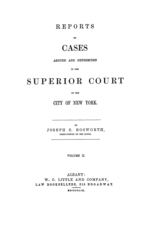 handle is hein.nysreports/boswort0002 and id is 1 raw text is: REPORTS
o
CASES

ARGUED AND DETERMINED
IN THE
SUPERIOR COURT
OF THE

CITY OF NEW YORK.

BY
JOSEPH     S. BOSWORTH,
CHIEF-JUSTICE OF THE COURT.

VOLUME II.
ALBANY:
W, C. LITTLE AND COMPANY,
LAW BOOKSELLERS, 515 BROADWAY.
XD CC CL IM


