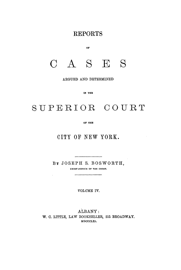 handle is hein.nysreports/boswort0004 and id is 1 raw text is: REPORTS
OF
A S E S
ARGUED AND DETERMLNED
IN THE

SUPERIOR

COURT

OF THE

CITY OF NEW       YORK.
By JOSEPH S. BOSWORTH,
CHIEF-JUSTICE OF THE COURT.
VOL UMWE IV.
ALBANY:
W. C. LITTLE, LAW BOOKSELLER, 515 BROADWAY.
MDCCCLXI.


