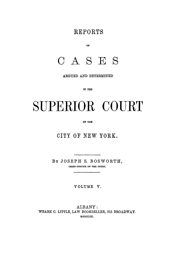 handle is hein.nysreports/boswort0005 and id is 1 raw text is: REPORTS
OF
CASES

ARGUED AND DETERMINED
fl THE
SUPERIOR COURT
OP THS
CITY OF NEW YORK.

By JOSEPH S. BOSWORTH,
CRI-4USTICR OP THE CO T.
VOLUME V.
ALBANY:
WEARE C. LITTLE, LAW BOOKSELLER, 515 BROADWAY.
MDCCCLXI.


