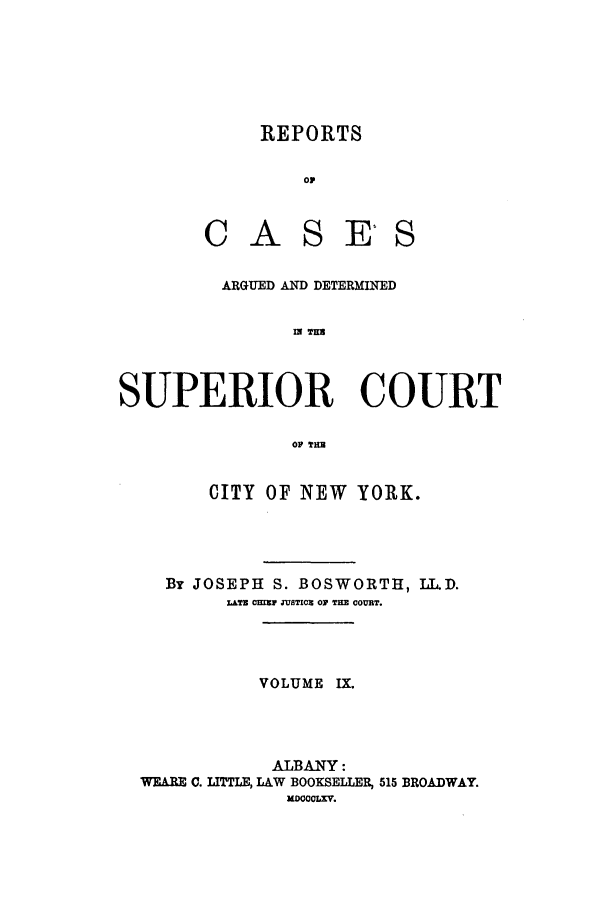 handle is hein.nysreports/boswort0009 and id is 1 raw text is: REPORTS
op
CASE'S

ARGUED AND DETERMINED
IN TMB
SUPERIOR COURT
OF TiHE
CITY OF NEW YORK.
By JOSEPH S. BOSWORTH, LI.D.
L&TE CHIZV JUSTICE OF THE COURT.
VOLUME IX.
ALBANY:
WEARE C. LITTLE, LAW BOOKSELLER, 515 BROADWAY.
mDOOlXV.


