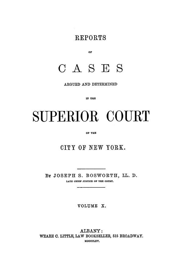 handle is hein.nysreports/boswort0010 and id is 1 raw text is: REPORTS
Or
CASES

ARGUED AND DETERMINED
II THE
SUPERIOR COURT
OP THE
CITY OF NEW YORK.
By JOSEPH S. BOSWORTH, LL. D.
LATE CHIEF JUSTICE OF THE COURT.
VOLUME X.
ALBANY:
WEARE C. LITTLE, LAW BOOKSELLER, 515 BROADWAY.
MDCCcL.XV.


