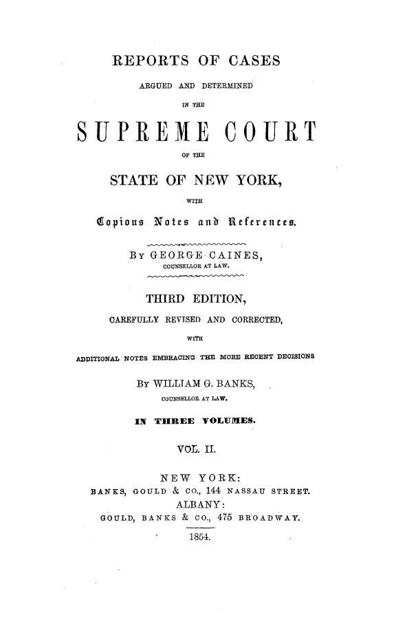 handle is hein.nysreports/carcads0002 and id is 1 raw text is: REPORTS OF CASES
ARGUED AND DETERMINED
IN TIE
SUPREME COURT
OF THE
STATE OF NEW YORK,
WITH
(gopiou  Notes anb Ueferenceo.
By GEORGE CAINES,
COUNSELLOR AT LAW.
THIRD EDITION,
CAREFULLY REVISED AND CORRECTED,
WITH
ADDITIONAL NOTES EIVBRACING T19E MORE RECENT DEOISIONS
By WILLIAM G. BANKS,
COUNSHLLOII AT LAW.
IN THREE VOLUMES.
VOL. IL
NEW YORK:
BANKS, GOULD & CO., 144 NASSAU STREET.
ALBANY:
GOULD, BANKS & co., 475 BROADWAY.
1854.


