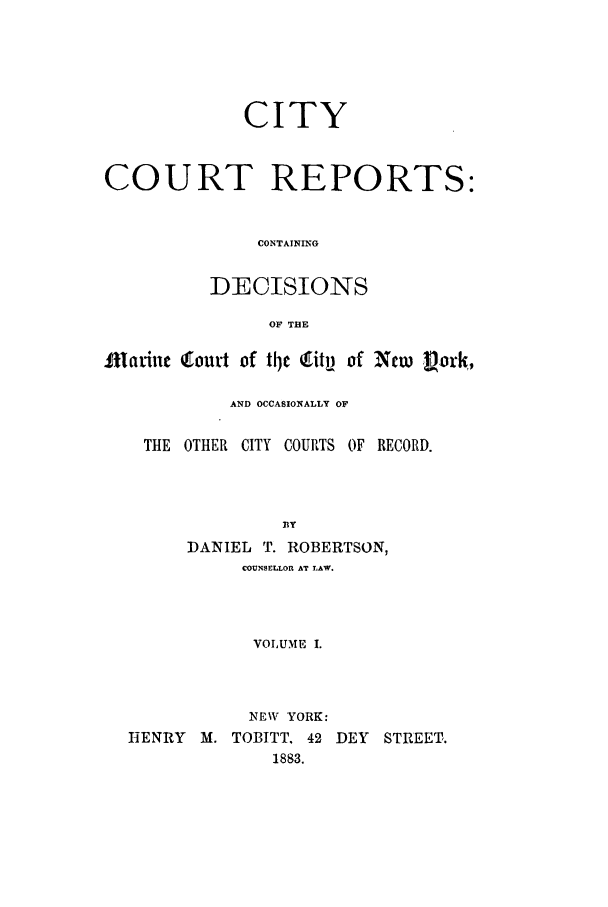 handle is hein.nysreports/cicore0001 and id is 1 raw text is: 





             CITY


COURT REPORTS:


               CONTAINING

          DECISIONS

                OF THE

flatit 'mtou't of ttle tit, of New Pork,

            AND OCCASIONALLY OF

    THE OTHER CITY COURTS OF RECORD.



                 13Y
        DANIEL T. ROBERTSON,
             COUNSELLOR AT LAW.



             VOLUME I.



             NEW YORK:
  hENRY M. TOBITT. 42 DEY STREET.
                1883.


