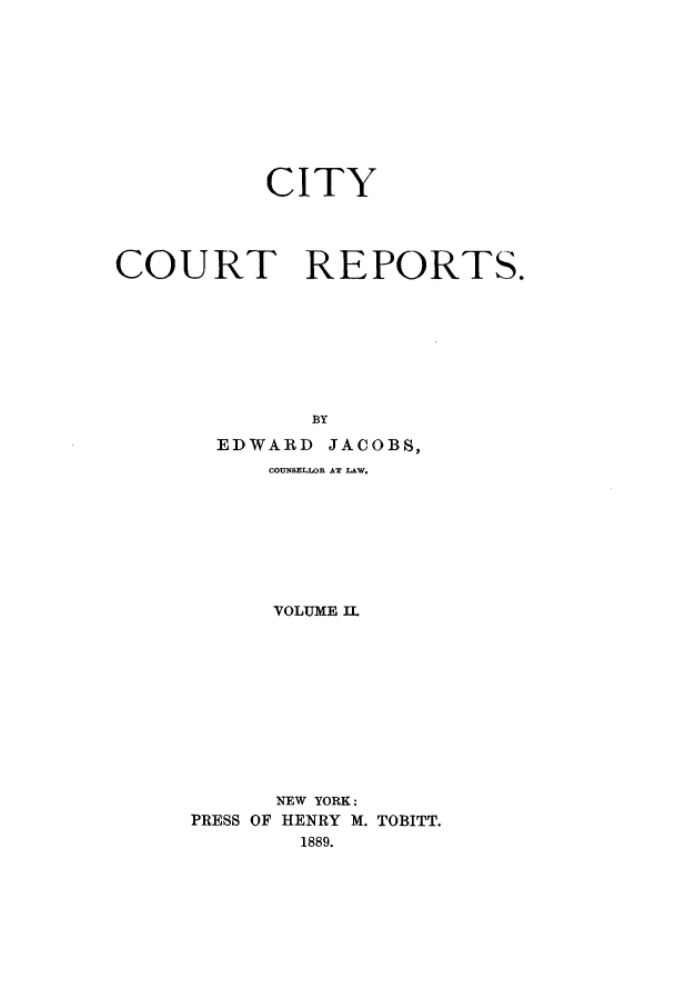 handle is hein.nysreports/cicore0002 and id is 1 raw text is: 







           CITY



COURT REPORTS.






              BY
       EDWARD JACOBS,
           COUNSELLOR AT LAW.






           VOLUME IL








           NEW YORK:
     PRESS OF HENRY M. TOBITT.
             1889.


