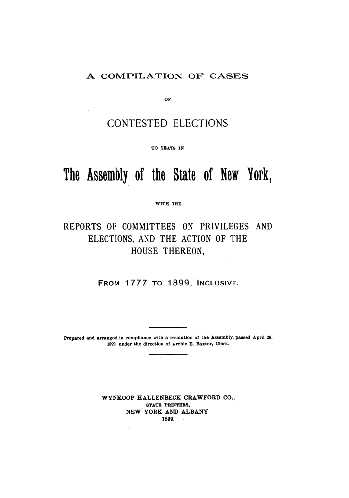 handle is hein.nysreports/cimcces0001 and id is 1 raw text is: A COMPILA.TION OF' CASES

OF
CONTESTED ELECTIONS
TO SEATS IN
The Assembly of the State of New York,
WITH THE.
REPORTS OF COMMITTEES ON PRIVILEGES AND
ELECTIONS, AND THE ACTION OF THE
HOUSE THEREON,
FROM 1777 TO 1899, INCLUSIVE.
Prepared and arranged in compliance with a resolution of the Assembly, passed April 28,
1899, under the direction of Archie E. Baxter, Clerk.
WYNKOOP HALLENBECK CRAWFORD CO.,
STATE PRINTERS,
NEW YORK AND ALBANY
1899.


