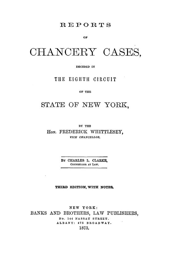 handle is hein.nysreports/clarccd0001 and id is 1 raw text is: 



REPORTS

       OF


CHANCERY


CASES,


DECIDED IN


    THE EIGHTH CIRCUIT

            OF THE


STATE OF NEW YORK,


               BY THE
     HoN. FREDERICK WHITTLESEY,
            VICE CHANCELLOR.




         BY CHARLES L. CLARKE,
            COUNSFLLOR AT LAW.




        THIRD EDITIONW, ITH NOTES.



            NEW YORK:
BANKS AND BROTHERS, LAW PUBLISHERS,
         NO. 144 NASSAU STREET.
         ALBANY: 475 BROADWAY.
               1873.


