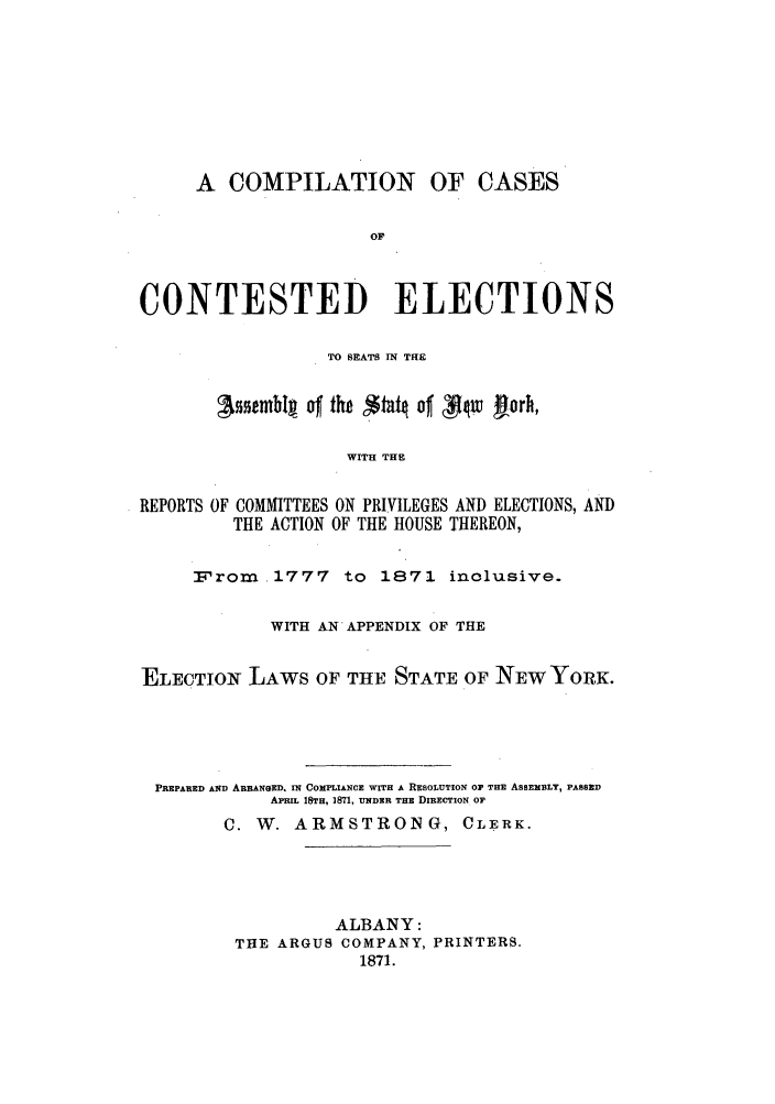 handle is hein.nysreports/coelsea0001 and id is 1 raw text is: A COMPILATION OF CASES
OF
CONTESTED ELECTIONS
TO SEATS IN THE
Isstmhlg of the $tat# of T w jorh,
WITH THE
REPORTS OF COMMITTEES ON PRIVILEGES AND ELECTIONS, AND
THE ACTION OF THE HOUSE THEREON,
From. 1777 to 1871 inclusive.
WITH AN APPENDIX OF THE
ELECTIONg LAWS OF THE STATE OF NEW YORK.
PREPARED AND ARRANGED. IN COMPLIANCE WITH A RESOLUTION OF THE ASSEmiBLY, PASSED
APRIL 18TH, 1871, UNDER THE DIRECTION OF
C. W. ARMSTRONG, CLERK.
ALBANY:
THE ARGUS COMPANY, PRINTERS.
1871.


