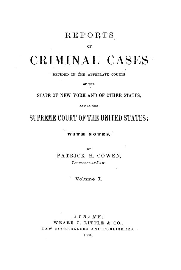 handle is hein.nysreports/corepcc0001 and id is 1 raw text is: 





          lRE POIPTS

                OF


CRIMINAL CASES

      DECIDED IN THE APPELLATE COURTS

               OF THE

  STATE OF NEW YORK AND OF OTHER STATES,

              AND IN THE


SUPREME COURT OF THE UNITED STATES;


           WITH NOTES.


                BY
        PATRICK H. COWEN,
            COUNSELOR-AT-LAW.


            Volume I.






            ALBANY:
       WEARE C. LITTLE & CO.,
   LAW BOOKSELLERS AND PUBLISHERS.
               1884.


