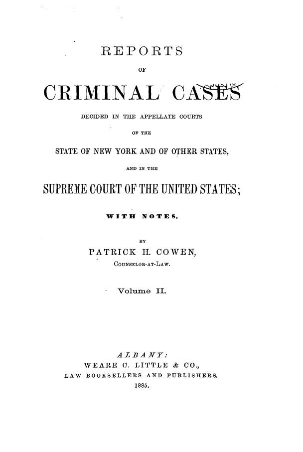 handle is hein.nysreports/corepcc0002 and id is 1 raw text is: 




          REPORTS

                OF


CRIMINAL CA> z-E

      DECIDED IN TlE APPELLATE COURTS

               OF THE

  STATE OF NEW YORK AND OF OTHER STATES,

              AND IN THE


SUPREME COURT OF THE UNITED STATES;


           WITH NOTES.


                BY
        PATRICK H. COWEN,
            COUNSELOR-AT-LAW.


            Volume II.






            ALBANY:
       WEARE C. LITTLE & CO.,
    LAW BOOKSELLERS AIND PUBLISHERS.
                1885.


