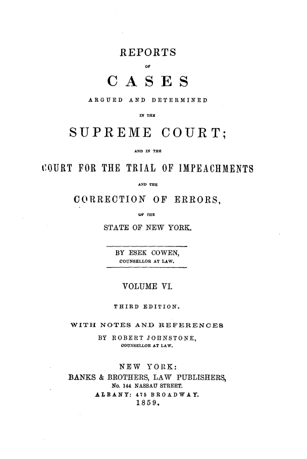 handle is hein.nysreports/cowrcad0006 and id is 1 raw text is: 





  REPORTS

       DS
C AS E


   ARGUED AND DETERMINED

            IN THE

SUPREME COURT;

            AND IN THE


tOURT FOR THE TRIAL OF IMPEACHMENTS

                 AND THE

      CORRECTION OF ERRORS,
                 q rHE


      STATE OF NEW YORK.


        BY ESEK COWEN,
        COUNSELLOR AT LAW.


          VOLUME VI.

        THIRD EDITION.

WITH NOTES AN.D REFERENCES
     BY ROBERT JOHNSTONE,
         COUNSELLOR AT LAW.


         NEW YORK:
BANKS & BROTHERS, LAW PUBLISHERS,
        No. 144 NASSAU STREET.
     ALBANY: 415 BROADWAY.
            1859.


