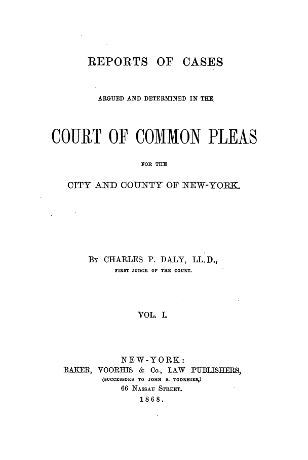 handle is hein.nysreports/dalycad0001 and id is 1 raw text is: REPORTS

OF CASES

ARGUED AND DETERMINED IN THE
COURT OF COMMON PLEAS
FOR THE
CITY AND COUNTY OF NEW-YORK

By CHARLES P. DALY, LL.D.,
FIRST JUDGE OF THE COURT.
VOL. L
NEW-YORK:
BAKER, VOORHIS &       Co., LAW   PUBLISHERS,
(SUCCESSORS TO JOHN S. VOORHIES)
66 NASSAU STREET.
1868.


