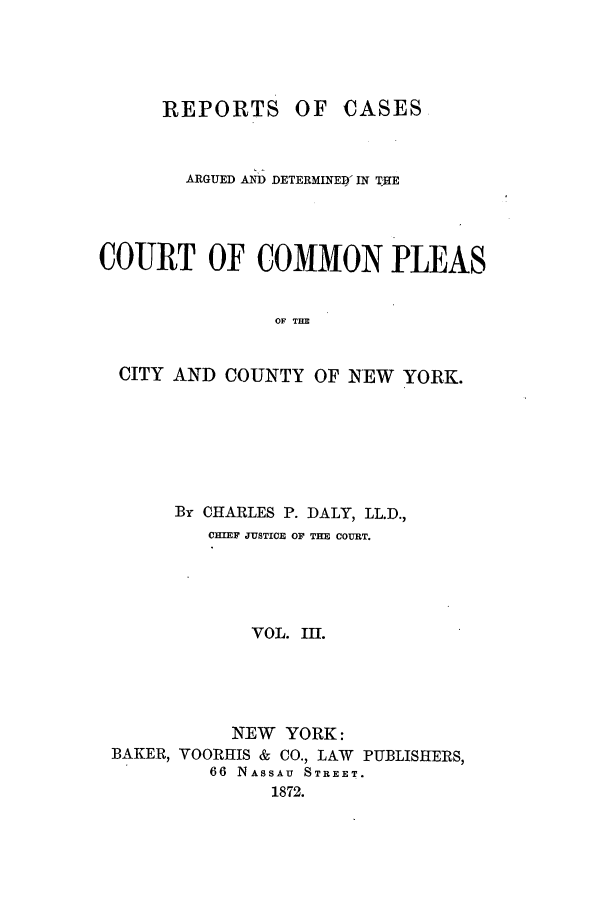 handle is hein.nysreports/dalycad0003 and id is 1 raw text is: REPORTS OF CASES
ARGUED AD DETERMINED- IN THE
COURT OF COMMON PLEAS
OF THE
CITY AND COUNTY OF NEW YORK.

By CHARLES P. DALY, LL.D.,
OmEF JUSTICE OF THE COURT.
VOL. III.
NEW YORK:
BAKER, VOORHIS & CO., LAW PUBLISHERS,
66 NASSAU STREET.
1872.


