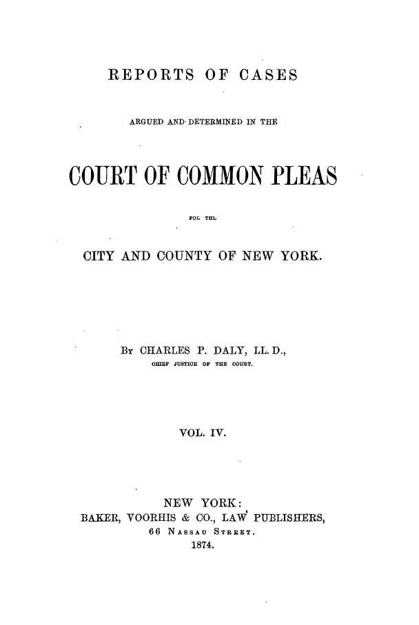 handle is hein.nysreports/dalycad0004 and id is 1 raw text is: REPORTS OF

CASES

ARGUED AND-DETERMINED IN THE
COURT OF COMMON PLEAS
FOL TaL
CITY AND COUNTY OF NEW YORK.

By CHARLES P. DALY, LL. D.,
CHIEF JUSTICE OF THE COURT.
VOL. IV.
NEW YORK:
BAKER, VOORHIS & CO., LAW PUBLISHERS,
66 NASSAU STREET.
1874.


