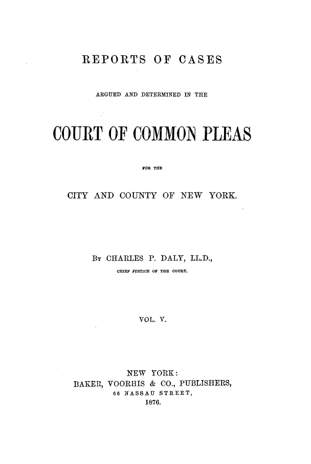 handle is hein.nysreports/dalycad0005 and id is 1 raw text is: REPORTS

OF CASES

ARGUED AND DETERMINED IN THE
COURT OF COMMON IPLEAS
FOR TUE
CITY AND COUNTY OF NEW YORK.

By CHARLES P. DALY, LL.D.,
CHIEF JUSTICE OF THE COURT.
VOL. V.
NEW YORK:
BAKER, VOORHIS & CO., PUBLISHERS,
66 NASSAU STREET,
1876.


