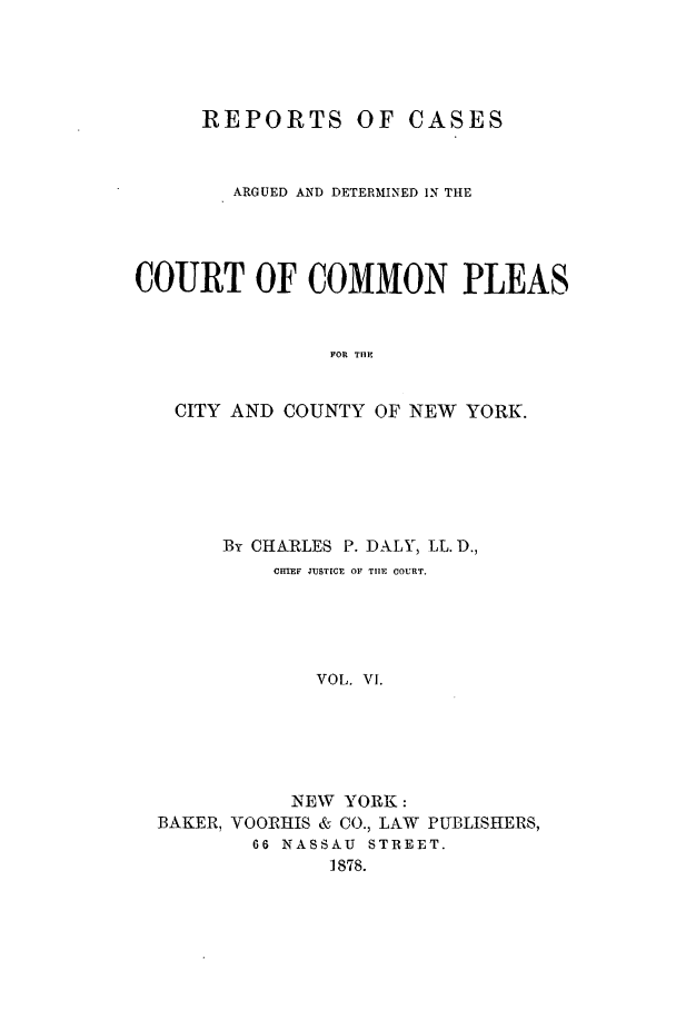 handle is hein.nysreports/dalycad0006 and id is 1 raw text is: REPORTS OF CASES
ARGUED AND DETERMINED IN THE
COURT OF COMMON PLEAS
FOR TiE
CITY AND COUNTY OF NEW YORK.

By CHARLES P. DALY, LL. D.,
CETEF JUSTICE OF TIlE COURT.
VOL. VI.
NEW YORK:
BAKER, VOORHIS & CO., LAW PUBLISHERS,
66 NASSAU STREET.
1878.


