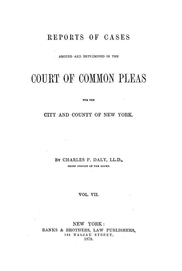 handle is hein.nysreports/dalycad0007 and id is 1 raw text is: REPORTS OF

CASES

ARGUED AND DETERMINED IN THE
COURT OF COMMON PLEAS
FOR THE
CITY AND COUNTY OF NEW YORK.

By CHARLES P. DALY, LL.D.,
CHIEF JUSTICE OF THE COURT.
VOL. VII.
NEW YORK:
BANKS & BROTHERS, LAW PUBLISHERS,
144 NASSAU STREET,
1879.


