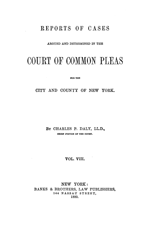 handle is hein.nysreports/dalycad0008 and id is 1 raw text is: OF CASES

ARGUED AND DETERMINED IN THE
COURT OF COMMON PLEAS
FOR THE
CITY AND COUNTY OF NEW YORK.

By CHARLES P. DALY, LL.D.,
OHIF JUSTICE OF THE OOURT.
VOL. VIII.
NEW YORK:
BANKS & BROTHERS, LAW PUBLISHERS,
144 NASSAU STREET,
1880.

REPORTS


