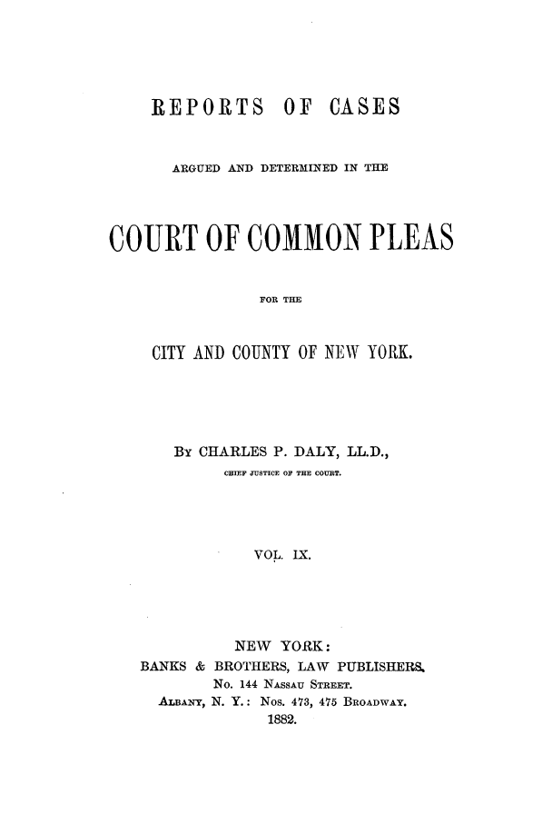 handle is hein.nysreports/dalycad0009 and id is 1 raw text is: REPORTS        OF    CASES
ARGUED AND DETERMINED IN THE
COURT OF COMMON PLEAS
FOR THE
CITY AND COUNTY OF NEW YORK.

By CHARLES P. DALY, LL.D.,
CHIEF JUSTICE OF THE COURT.
VOL. IX.
NEW YORK:
BANKS & BROTHERS, LAW          PUBLISHERS&
No. 144 NASSAU STREET.
ALBANY, N. Y.: Nos. 473, 475 BROADWAY.
1882.


