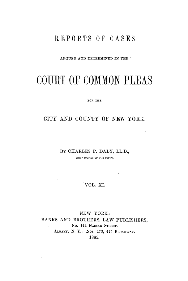 handle is hein.nysreports/dalycad0011 and id is 1 raw text is: REPORTS OF

CASES

ARGUED AND DETERMINED IN THE'
COURT OF COMMON PLEAS
FOR THE
CITY AND COUNTY OF NEW YORK.

By CHARLES P. DALY, LL.D.,
CHIEF JUSTICE OF THE COURT.
VOL. XI.
NEW YORK:
BANKS AND BROTHERS, LAW PUBLISHERS,
No. 144 NASSAU STREET.
ALBANY, N. Y.: Nos. 473, 475 BROADWAY.
1885.


