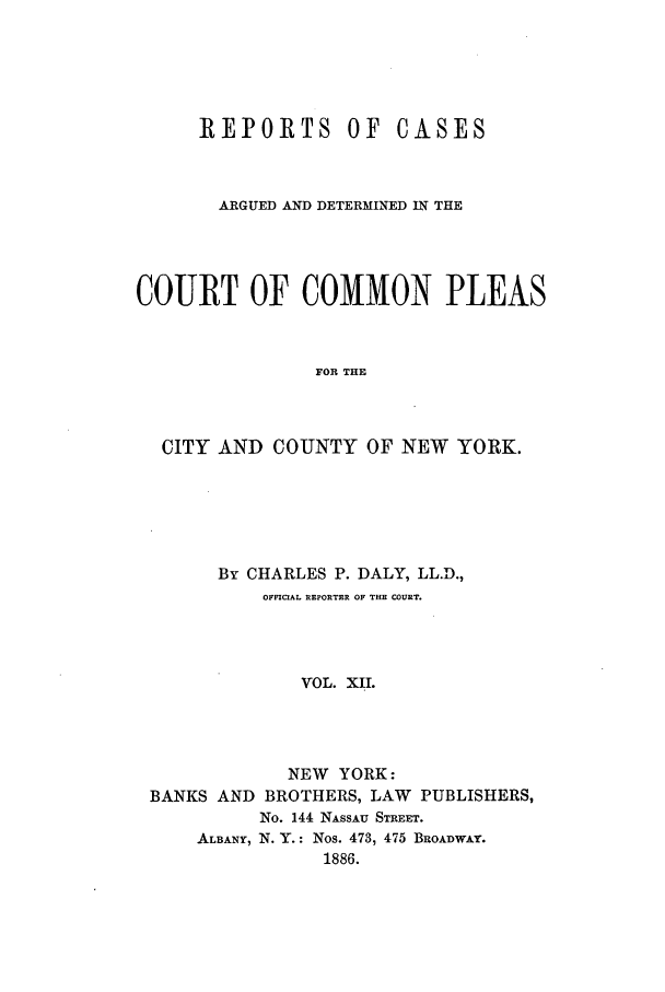 handle is hein.nysreports/dalycad0012 and id is 1 raw text is: REPORTS OF

CASES

ARGUED AND DETERMINED IN THE
COURT OF COMMON PLEAS
FOR THE
CITY AND COUNTY OF NEW YORK.

By CHARLES P. DALY, LL.D.,
OFFICIAL REPORTER OF THE COURT.
VOL. XII.
NEW YORK:
BANKS AND BROTHERS, LAW PUBLISHERS,
No. 144 NASSAU STREET.
ALBANY, N. Y.: Nos. 473, 475 BROADWAY.
1886.



