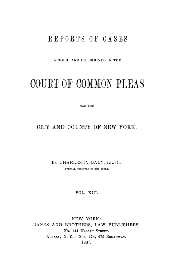 handle is hein.nysreports/dalycad0013 and id is 1 raw text is: REPORTS OF

CASES

ARGUED AND DETERMINED IN THE
COURT OF COMMON PLEAS
FOR THE
CITY AND COUNTY OF NEW YORK.

Bx CHARLES P. DALY, LL. D.,
OFFICIAL RElFORTER OF THE COURT.
VOL. XIII.
NEW YORK:
BANKS AND BROTHERS, LAW             PUBLISHERS.
No. 144 NASSAU STREET.
ALBANY, N. Y.: Nos. 473, 475 BROADWAY.
1887.



