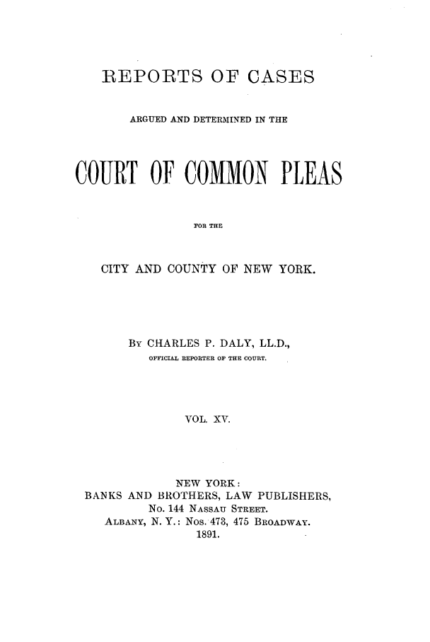 handle is hein.nysreports/dalycad0015 and id is 1 raw text is: REPORTS OF CASES
ARGUED AND DETERMINED IN THE
COURT OF COMMON PLEAS
FOR THE
CITY AND COUNTY OF NEW YORK.

By CHARLES P. DALY, LL.D.,
OFFICIAL REPORTER OF THE COURT.
VOL. XV.
NEW YORK:
BANKS AND BROTHERS, LAW PUBLISHERS,
No. 144 NASSAU STREET.
ALBANY, N. Y.: Nos. 473, 475 BROADWAY.
1891.



