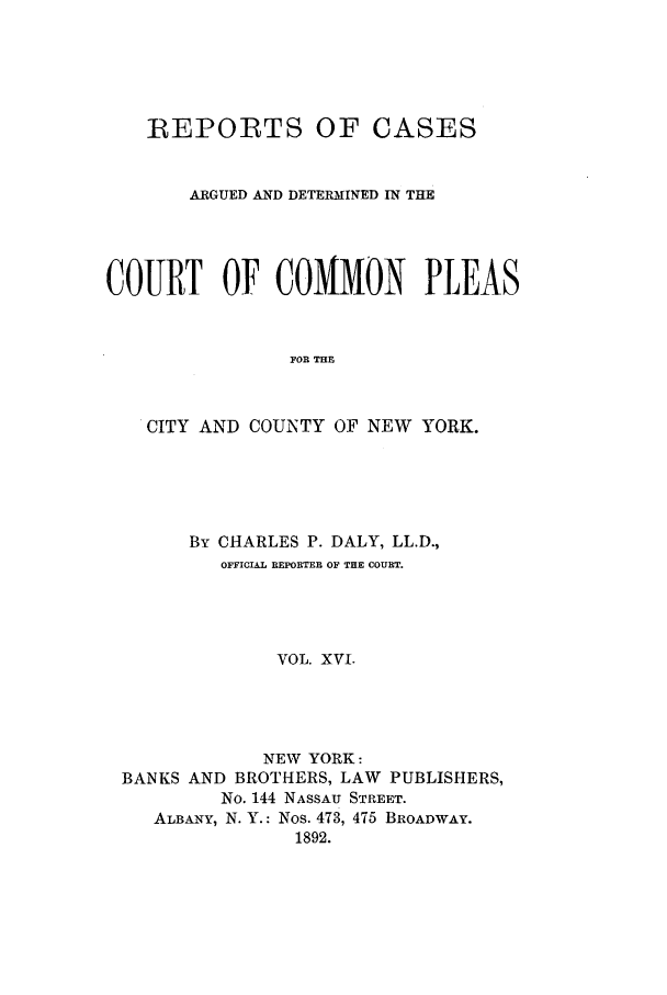 handle is hein.nysreports/dalycad0016 and id is 1 raw text is: REPORTS OF CASES
ARGUED AND DETERMINED IN THE
COURT OF COMMON PLEAS
FOR THE
CITY AND COUNTY OF NEW YORK.

By CHARLES P. DALY, LL.D.,
OFFICIAL REPORTER OF THE COURT.
VOL. XVI.
NEW YORK:
BANKS AND BROTHERS, LAW PUBLISHERS,
No. 144 NASSAU STREET.
ALBANY, N. Y.: Nos. 473, 475 BROADWAY.
1892.


