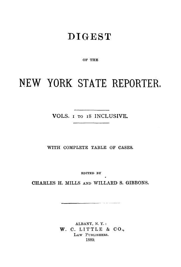handle is hein.nysreports/dignystr0001 and id is 1 raw text is: DIGEST
OF THE
NEW YORK STATE REPORTERO

VOLS. I TO 18 INCLUSIVE.
WITH COMPLETE TABLE OF CASES.
EDITED BY
CHARLES H. MILLS AND WILLARD S. GIBBONS.

ALBANY, N. Y.:
W. C. LITTLE & CO.,
LAW PUBLISHERS.
1889.


