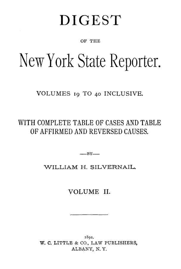 handle is hein.nysreports/dignystr0002 and id is 1 raw text is: DIGEST
OF THE
New York State Reporter.

VOLUMES 19 TO 40 INCLUSIVE.
WITH COMPLETE TABLE OF CASES AND TABLE
OF AFFIRMED AND REVERSED CAUSES.
-BY-
WILLIAM H. SILVERNAIL.

VOLUME II.
1892.
W. C. LITTLE & CO., LAW PUBLISHERS,
ALBANY, N. Y.



