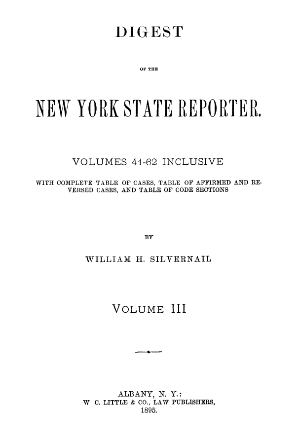 handle is hein.nysreports/dignystr0003 and id is 1 raw text is: DIGEST
OFN THE
NEW YORK STATE REPORTER.

VOLUMES 44-62 INCLUSIVE
WITH COMPLETE TABLE OF CASES, TABLE OF AFFIRMED AND RE.
VERSED CASES, AND TABLE OF CODE SECTIONS
BY
WILLIAM H. SILVERNAIL

VOLUME III
ALBANY, N. Y.:
W C. LITTLE & CO., LAW PUBLISHERS,
1895.


