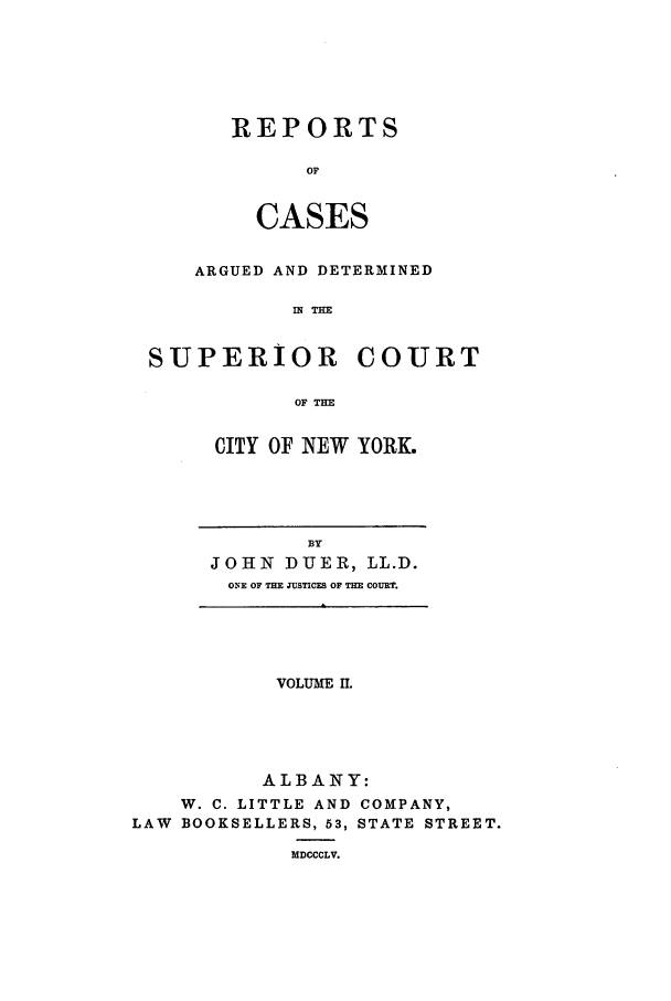 handle is hein.nysreports/duerepo0002 and id is 1 raw text is: REPORTS
OF
CASES

ARGUED AND DETERMINED
IN THE
SUPERIOR COURT
OF THE

CITY OF NEW YORK.

BY
JOHN DUER, LL.D.
ONE OF THE JUSTICES OF THE COURT.

VOLUME Il.
ALBANY:
W. C. LITTLE AND COMPANY,
LAW BOOKSELLERS, 53, STATE STREET.
MDCCCLV.


