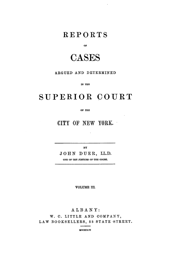 handle is hein.nysreports/duerepo0003 and id is 1 raw text is: REPORTS
OF
CASES

ARGUED AND DETERMINED
IN THE
SUPERIOR COURT
OF THE

CITY OF NEW YORK.

BY
JOHN DUER, LL.D.
ONE OF THE JUSTICES OF THE COURT.

VOLUME Ill
ALBANY:
W. C. LITTLE AND COMPANY,
LAW BOOKSELLERS, 53 STATE -STREET.
MDOOOLV!


